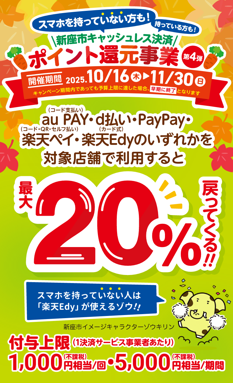 スマホを持っていない方も！持っている方も！新座市キャッシュレス決済ポイント還元事業 第4弾 開催期間：2025年10月16日（木）〜11月30日（日）キャンペーン期間内であっても予算上限に達した場合、早期に終了となります au PAY（コード支払い）・d払い・PayPay・楽天ペイ（コード・QR・セルフ払い）・楽天Edy（カード式）のいずれかを対象店舗で利用すると最大20％戻ってくる！ 付与上限（1決済サービス事業者あたり）1,000円相当／回（付課税）、5,000円相当／期間（付課税）